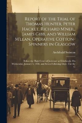 Report of the Trial of Thomas Hunter, Peter Hacket, Richard M'neil, James Gibb, and William M'lean, Operative Cotton-Spinners in Glasgow: Before the High Court of Justiciary at Edinburgh, On Wednesday, January 3, 1838, and Seven Following Days: For the C - Archibald Swinton - cover