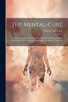 The Mental-Cure: Illustrating the Influence of the Mind On the Body, Both in Health and Disease, and the Psychological Method of Treatment - Warren Felt Evans - cover