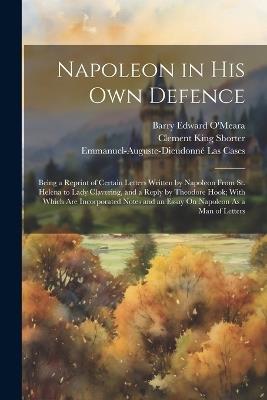 Napoleon in His Own Defence: Being a Reprint of Certain Letters Written by Napoleon From St. Helena to Lady Clavering, and a Reply by Theodore Hook; With Which Are Incorporated Notes and an Essay On Napoleon As a Man of Letters - Emmanuel-Auguste-Dieudonné Las Cases,Clement King Shorter,Barry Edward O'Meara - cover