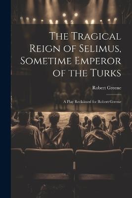 The Tragical Reign of Selimus, Sometime Emperor of the Turks: A Play Reclaimed for Robert Greene - Robert Greene - cover