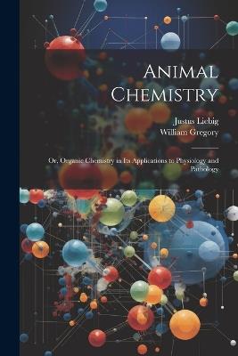 Animal Chemistry: Or, Organic Chemistry in Its Applications to Physiology and Pathology - William Gregory,Justus Liebig - cover