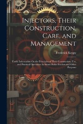 Injectors, Their Construction, Care, and Management: Useful Information On the Principles of Their Construction, Use, and Practical Operation As Steam Boiler Feeders and Other Purposes - Frederick Keppy - cover