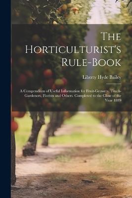 The Horticulturist's Rule-Book: A Compendium of Useful Information for Fruit-Growers, Truck-Gardeners, Florists and Others. Completed to the Close of the Year 1889 - Liberty Hyde Bailey - cover