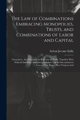 The Law of Combinations Embracing Monopolies, Trusts, and Combinations of Labor and Capital: Conspiracy, And Contracts in Restraint of Trade, Together With Federal And State Antitrust Legislation And the Incorporation Laws of New Jersey, West Virginia And - Arthur Jerome Eddy - cover