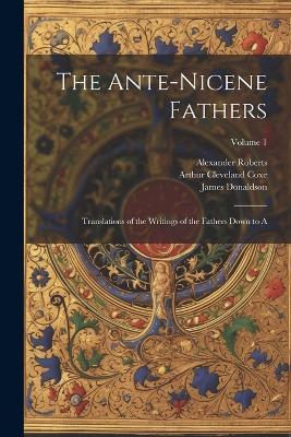 The Ante-Nicene Fathers: Translations of the Writings of the Fathers Down to A; Volume 1 - Arthur Cleveland Coxe,James Donaldson,Alexander Roberts - cover