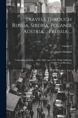 Travels Through Russia, Siberia, Poland, Austria ... Prussia ...: Undertaken During ... 1822, 1823, and 1824, While Suffering From Total Blindness; Volume 1 - James Holman - cover