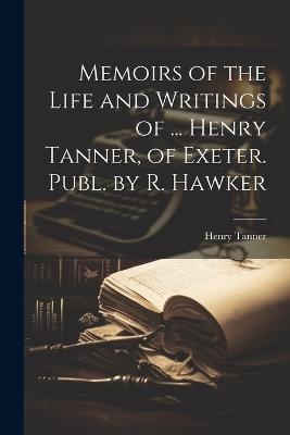Memoirs of the Life and Writings of ... Henry Tanner, of Exeter. Publ. by R. Hawker - Henry Tanner - cover