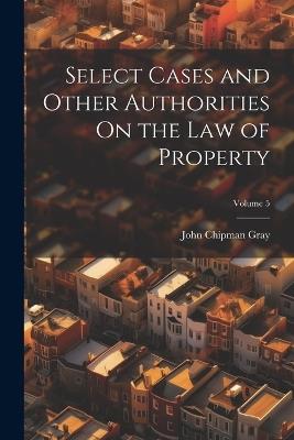 Select Cases and Other Authorities On the Law of Property; Volume 5 - John Chipman Gray - cover