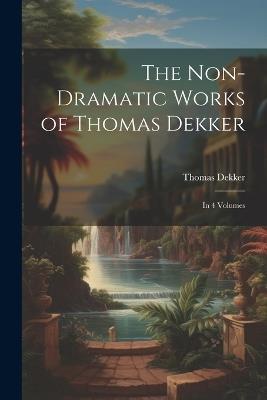 The Non-Dramatic Works of Thomas Dekker: In 4 Volumes - Thomas Dekker - cover