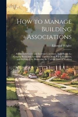 How to Manage Building Associations: A Director's Guide and Secretary's Assistant. With Forms for Keeping Books and Accounts. Together With Rules, Examples, and Explanations, Illustrating the Various Plans of Working - Edmund Wrigley - cover