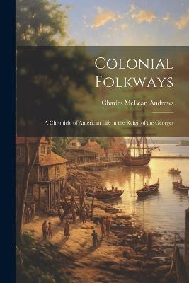 Colonial Folkways: A Chronicle of American Life in the Reign of the Georges - Charles McLean Andrews - cover