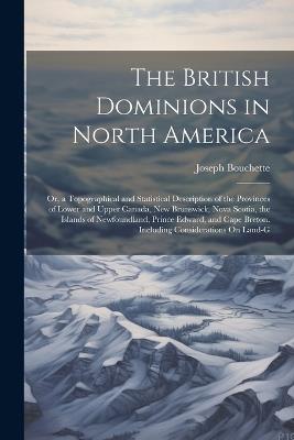 The British Dominions in North America: Or, a Topographical and Statistical Description of the Provinces of Lower and Upper Canada, New Brunswick, Nova Scotia, the Islands of Newfoundland, Prince Edward, and Cape Breton. Including Considerations On Land-G - Joseph Bouchette - cover