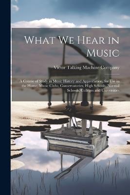 What We Hear in Music: A Course of Study in Music History and Appreciation, for Use in the Home, Music Clubs, Conservatories, High Schools, Normal Schools, Colleges and Universities - cover