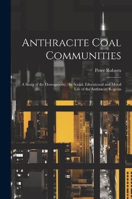 Anthracite Coal Communities: A Study of the Demography, the Social, Educational and Moral Life of the Anthracite Regions - Peter Roberts - cover