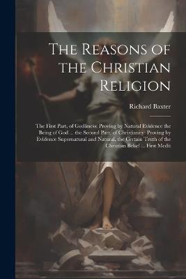 The Reasons of the Christian Religion: The First Part, of Godliness: Proving by Natural Evidence the Being of God ... the Second Part, of Christianity: Proving by Evidence Supernatural and Natural, the Certain Truth of the Christian Belief ... First Medit - Richard Baxter - cover