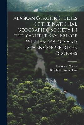 Alaskan Glacier Studies of the National Geographic Society in the Yakutat Bay, Prince William Sound and Lower Copper River Regions - Ralph Stockman Tarr,Lawrence Martin - cover