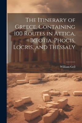 The Itinerary of Greece, Containing 100 Routes in Attica, Boeotia, Phocis, Locris, and Thessaly - William Gell - cover