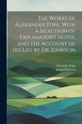 The Works of Alexander Pope. With a Selection of Explanatory Notes, and the Account of His Life by Dr. Johnson - Samuel Johnson,Alexander Pope - cover