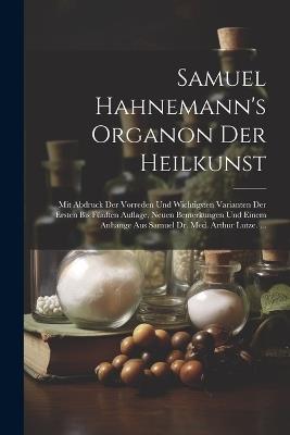 Samuel Hahnemann's Organon Der Heilkunst: Mit Abdruck Der Vorreden Und Wichtigsten Varianten Der Ersten Bis Fünften Auflage, Neuen Bemerkungen Und Einem Anhange Aus Samuel Dr. Med. Arthur Lutze. ... - Anonymous - cover