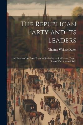 The Republican Party and Its Leaders: A History of the Party From Its Beginning to the Present Time... Lives of Harrison and Reid - Thomas Wallace Knox - cover
