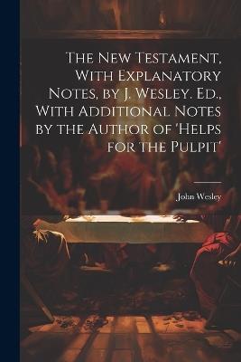 The New Testament, With Explanatory Notes, by J. Wesley. Ed., With Additional Notes by the Author of 'helps for the Pulpit' - John Wesley - cover