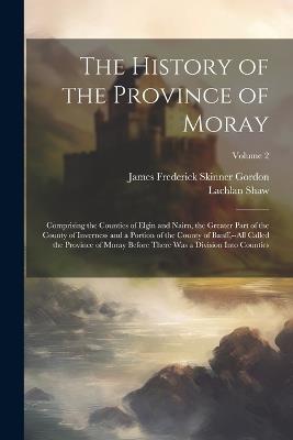 The History of the Province of Moray: Comprising the Counties of Elgin and Nairn, the Greater Part of the County of Inverness and a Portion of the County of Banff, --All Called the Province of Moray Before There Was a Division Into Counties; Volume 2 - Lachlan Shaw,James Frederick Skinner Gordon - cover