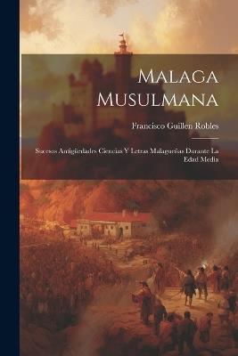 Malaga Musulmana: Sucesos Antigüedades Ciencias Y Letras Malagueñas Durante La Edad Media - Francisco Guillen Robles - cover