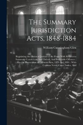 The Summary Jurisdiction Acts, 1848-1884: Regulating the Duties of Justices of the Peace With Respect to Summary Convictions And Orders, And Indictable Offences; Also the Prosecution of Offences Acts, 1879 And 1884: With Copious Notes, Cases, Index, And - William Cunningham Glen - cover
