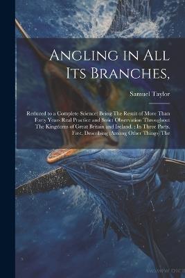 Angling in All Its Branches,: Reduced to a Complete Science: Being The Result of More Than Forty Years Real Practice and Strict Observation Throughout The Kingdoms of Great Britain and Ireland.: In Three Parts. First, Describing (Among Other Things) The - Samuel Taylor - cover