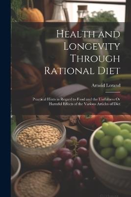 Health and Longevity Through Rational Diet: Practical Hints in Regard to Food and the Usefulness Or Harmful Effects of the Various Articles of Diet - Arnold Lorand - cover