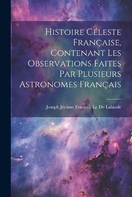Histoire Céleste Française, Contenant Les Observations Faites Par Plusieurs Astronomes Français - Joseph Jérôme Français Le de Lalande - cover