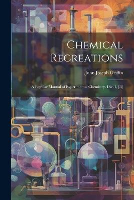 Chemical Recreations: A Popular Manual of Experimental Chemistry. Div. I, [Ii] - John Joseph Griffin - cover
