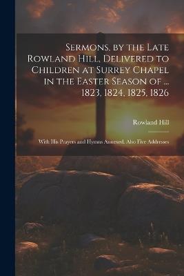 Sermons, by the Late Rowland Hill, Delivered to Children at Surrey Chapel in the Easter Season of ... 1823, 1824, 1825, 1826: With His Prayers and Hymns Annexed. Also Five Addresses - Rowland Hill - cover