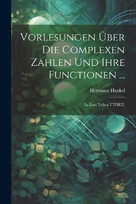 Vorlesungen Über Die Complexen Zahlen Und Ihre Functionen ...: In Zwei Teilen, I THEIL - Hermann Hankel - cover