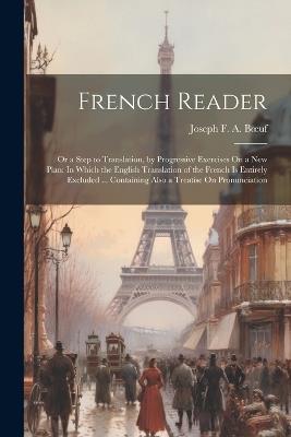 French Reader: Or a Step to Translation, by Progressive Exercises On a New Plan: In Which the English Translation of the French Is Entirely Excluded ... Containing Also a Treatise On Pronunciation - Joseph F a Boeuf - cover