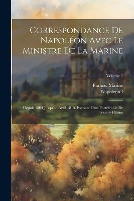 Correspondance De Napoléon Avec Le Ministre De La Marine: Depuis 1804 Jusqu'en Avril 1815. Extraite D'un Portefeuille De Sainte-Hélène; Volume 1 - Napoleon I - cover
