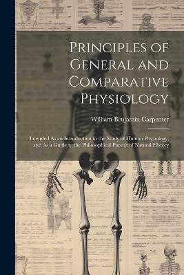 Principles of General and Comparative Physiology: Intended As an Introduction to the Study of Human Physiology, and As a Guide to the Philosophical Pursuit of Natural History - William Benjamin Carpenter - cover