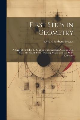 First Steps in Geometry: A Series of Hints for the Solution of Geometrical Problems With Notes On Euclid, Useful Working Propositions and Many Examples - Richard Anthony Proctor - cover