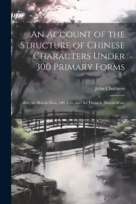 An Account of the Structure of Chinese Characters Under 300 Primary Forms: After the Shwoh-Wan, 100 A.D., and the Phonetic Shwoh-Wan, 1833 - John Chalmers - cover