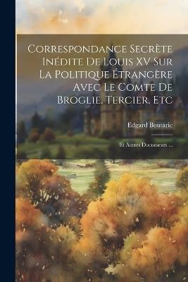 Correspondance Secrète Inédite De Louis XV Sur La Politique Étrangère Avec Le Comte De Broglie, Tercier, Etc: Et Autres Documents ... - Edgard Boutaric - cover