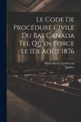 Le Code De Procédure Civile Du Bas Canada Tel Qu'en Force Le 1Er Août 1876 - Québec,Henri Elzéar Taschereau - cover