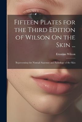 Fifteen Plates for the Third Edition of Wilson On the Skin ...: Representing the Normal Anatomy and Pathology of the Skin - Erasmus Wilson - cover