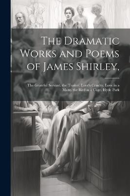 The Dramatic Works and Poems of James Shirley,: The Grateful Servant. the Traitor. Love's Cruelty. Love in a Maze. the Bird in a Cage. Hyde Park - Anonymous - cover