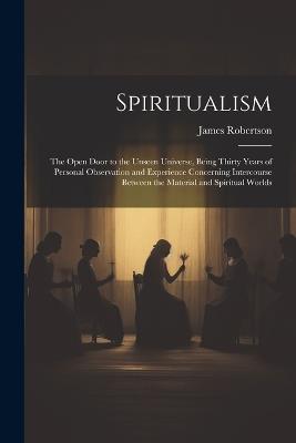 Spiritualism: The Open Door to the Unseen Universe, Being Thirty Years of Personal Observation and Experience Concerning Intercourse Between the Material and Spiritual Worlds - James Robertson - cover