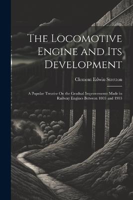 The Locomotive Engine and Its Development: A Popular Treatise On the Gradual Improvements Made in Railway Engines Between 1803 and 1903 - Clement Edwin Stretton - cover