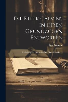 Die Ethik Calvins in Ihren Grundzügen Entworfen: Ein Beitrag Zur Geschichte Der Christlichen Ethik - Paul Lobstein - cover