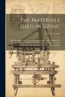 The Materials Used in Sizing: Their Chemical and Physical Properties, and Simple Methods for Their Technical Analysis and Valuation; a Course of Lectures Delivered at He Manchester School of Technology - W F a Ermen - cover