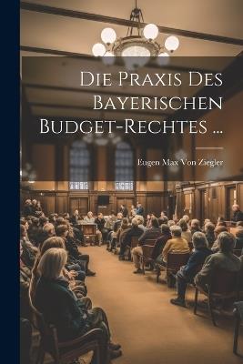 Die Praxis Des Bayerischen Budget-Rechtes ... - Eugen Max Von Ziegler - cover