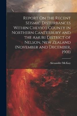 Report On the Recent Seismic Disturbances Within Cheviot County in Northern Canterbury and the Amuri District of Nelson, New Zealand (November and December, 1901) - Alexander McKay - cover
