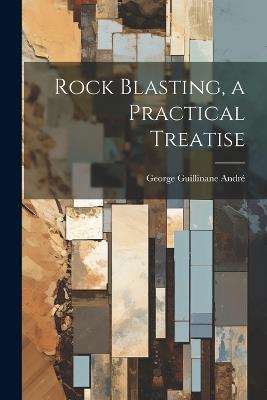Rock Blasting, a Practical Treatise - George Guillinane André - cover